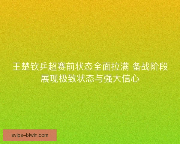 王楚钦乒超赛前状态全面拉满 备战阶段展现极致状态与强大信心