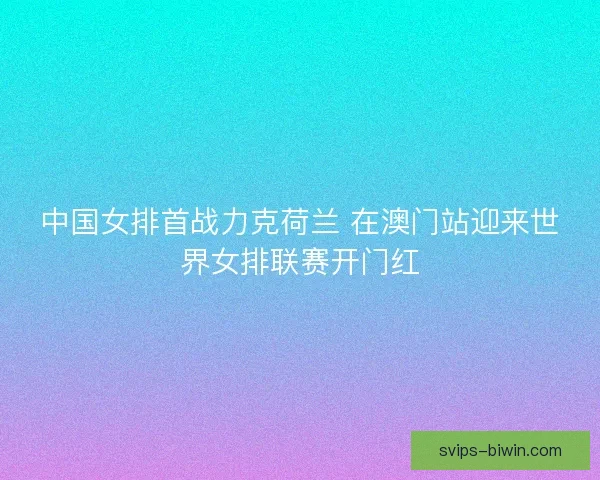 中国女排首战力克荷兰 在澳门站迎来世界女排联赛开门红 中国女排首战力克荷兰 在澳门站迎来世界女排联赛开门红