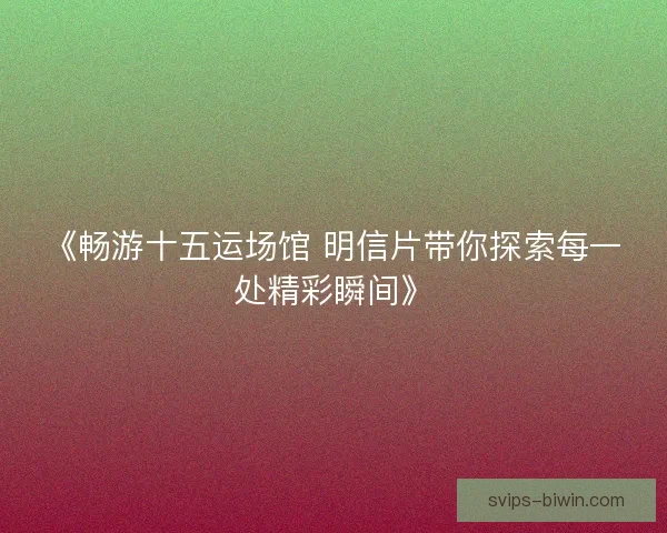 《畅游十五运场馆 明信片带你探索每一处精彩瞬间》 《畅游十五运场馆 明信片带你探索每一处精彩瞬间》