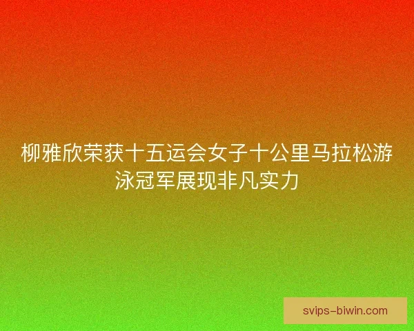 柳雅欣荣获十五运会女子十公里马拉松游泳冠军展现非凡实力