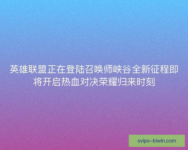 英雄联盟正在登陆召唤师峡谷全新征程即将开启热血对决荣耀归来时刻