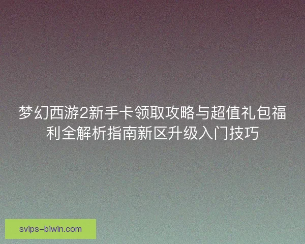 梦幻西游2新手卡领取攻略与超值礼包福利全解析指南新区升级入门技巧