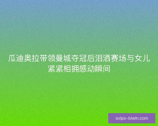 瓜迪奥拉带领曼城夺冠后泪洒赛场与女儿紧紧相拥感动瞬间