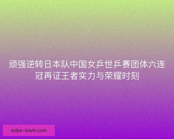 顽强逆转日本队中国女乒世乒赛团体六连冠再证王者实力与荣耀时刻