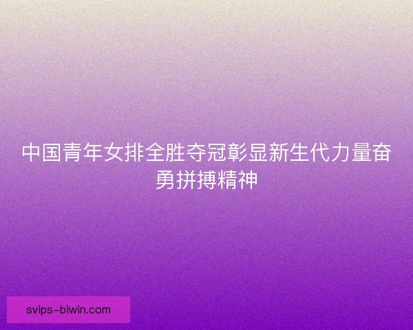 中国青年女排全胜夺冠彰显新生代力量奋勇拼搏精神 中国青年女排全胜夺冠彰显新生代力量奋勇拼搏精神
