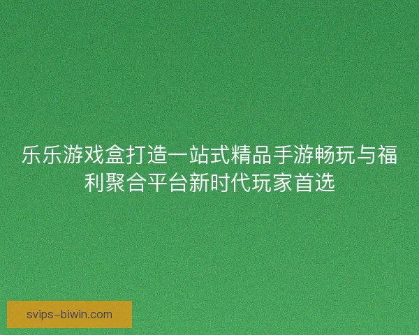 乐乐游戏盒打造一站式精品手游畅玩与福利聚合平台新时代玩家首选